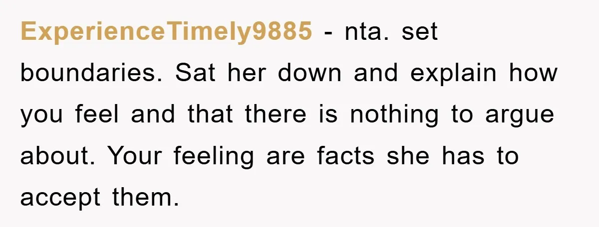 ExperienceTimely9885 − nta. set boundaries. Sat her down and explain how you feel and that there is nothing to argue about. Your feeling are facts she has to accept them.