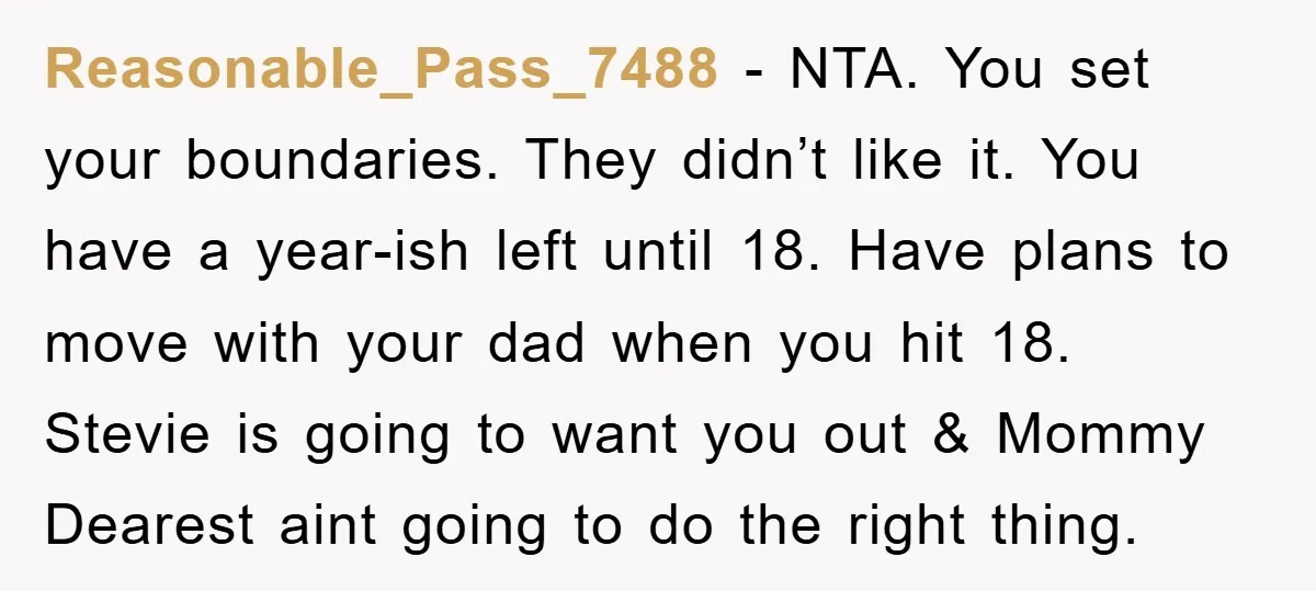 Reasonable_Pass_7488 − NTA. You set your boundaries. They didn’t like it. You have a year-ish left until 18. Have plans to move with your dad when you hit 18. Stevie...