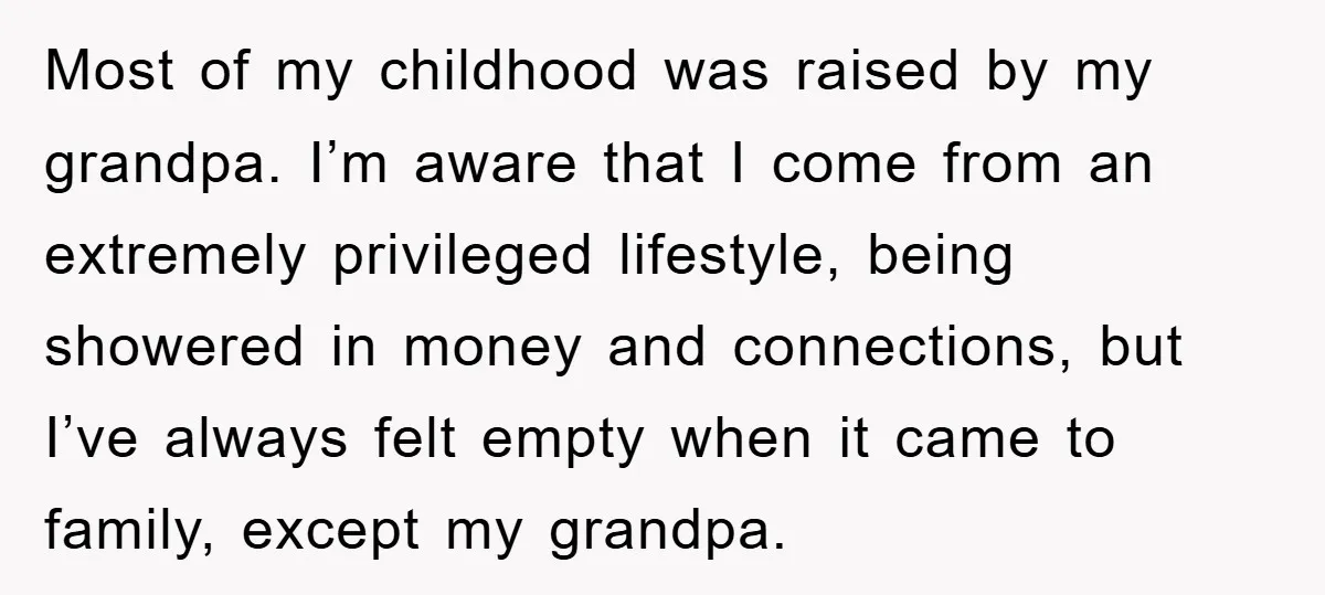 Most of my childhood was raised by my grandpa. I’m aware that I come from an extremely privileged lifestyle, being showered in money and connections, but I’ve always felt empty...