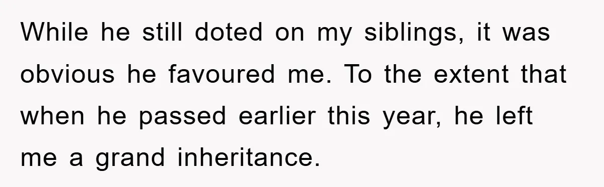 While he still doted on my siblings, it was obvious he favoured me. To the extent that when he passed earlier this year, he left me a grand inheritance.