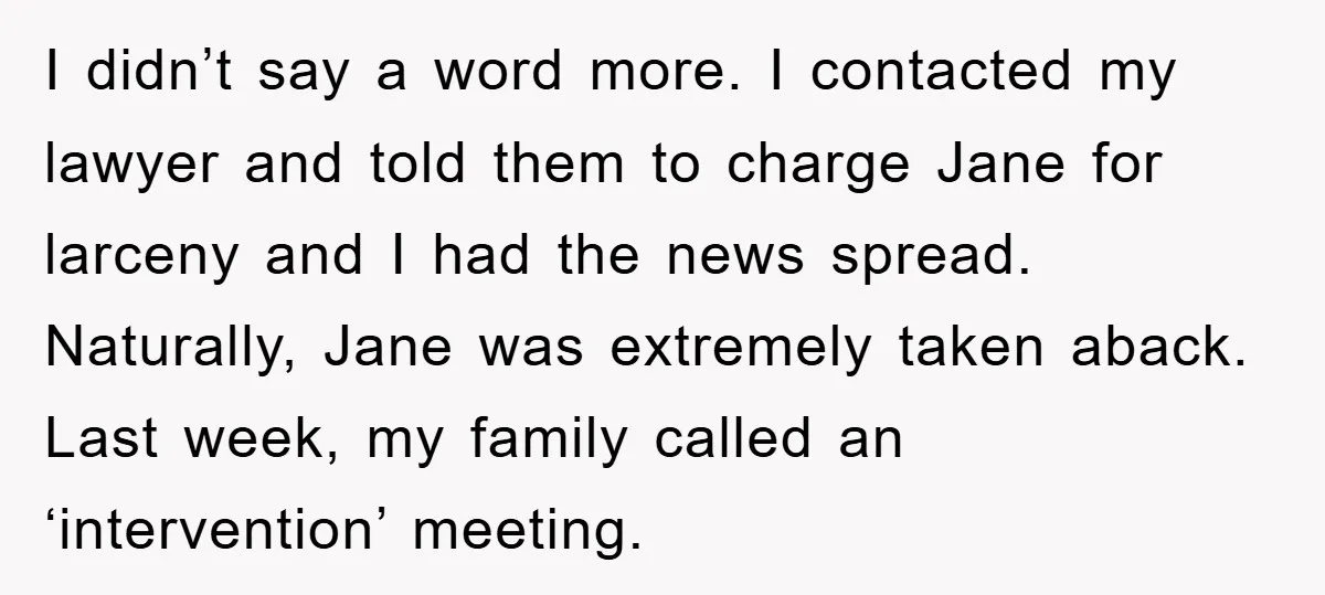 I didn’t say a word more. I contacted my lawyer and told them to charge Jane for larceny and I had the news spread. Naturally, Jane was extremely taken aback....