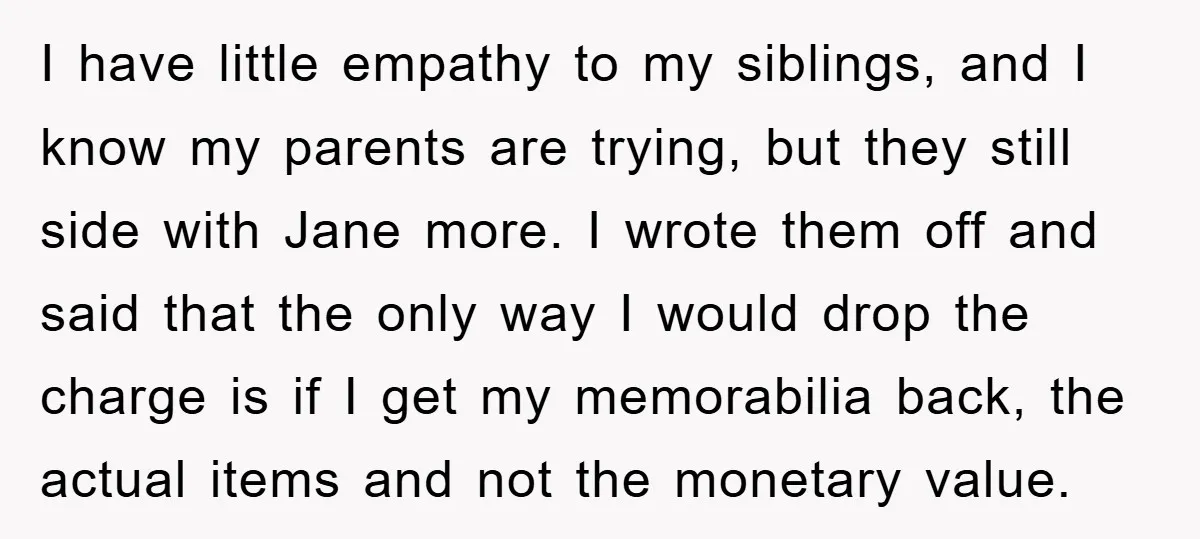 I have little empathy to my siblings, and I know my parents are trying, but they still side with Jane more. I wrote them off and said that the only...
