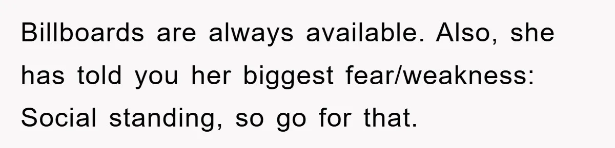 Billboards are always available. Also, she has told you her biggest fear/weakness: Social standing, so go for that.