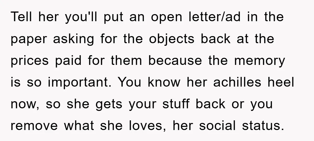 Tell her you'll put an open letter/ad in the paper asking for the objects back at the prices paid for them because the memory is so important. You know her...