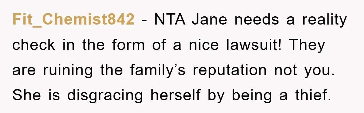 Fit_Chemist842 − NTA Jane needs a reality check in the form of a nice lawsuit! They are ruining the family’s reputation not you. She is disgracing herself by being a...