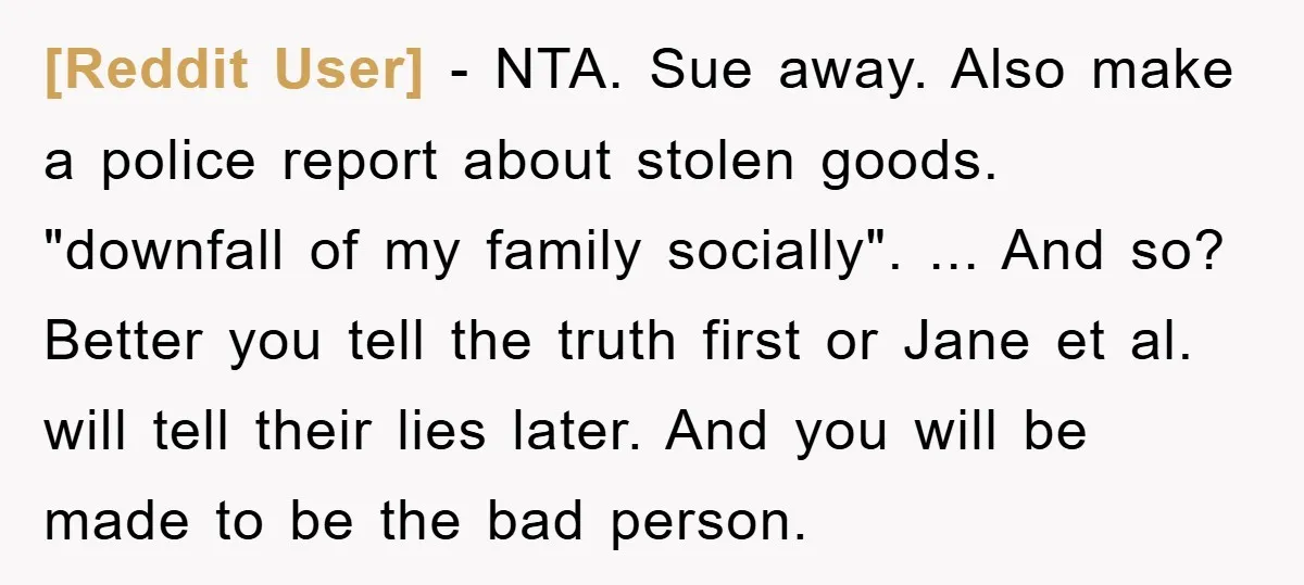 [Reddit User] − NTA. Sue away. Also make a police report about stolen goods. "downfall of my family socially". ... And so? Better you tell the truth first or Jane...