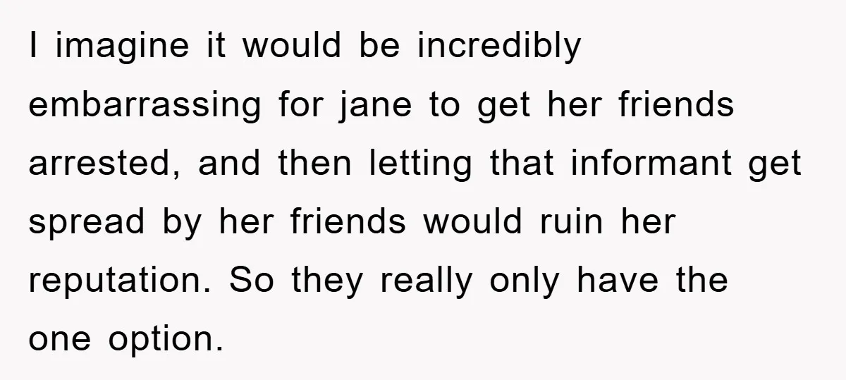 I imagine it would be incredibly embarrassing for jane to get her friends arrested, and then letting that informant get spread by her friends would ruin her reputation. So they...