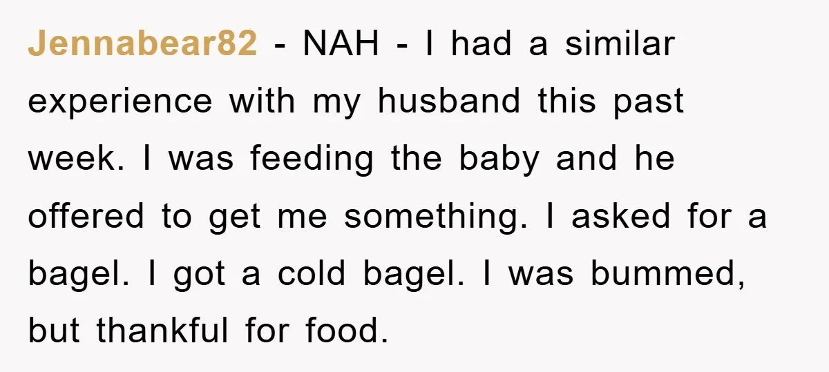 Jennabear82 − NAH - I had a similar experience with my husband this past week. I was feeding the baby and he offered to get me something. I asked for...