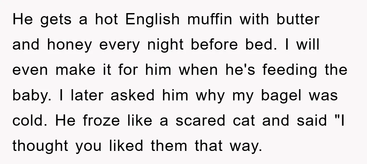 He gets a hot English muffin with butter and honey every night before bed. I will even make it for him when he's feeding the baby. I later asked him...