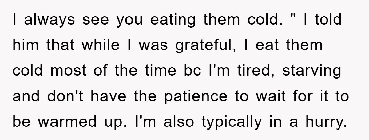 I always see you eating them cold. " I told him that while I was grateful, I eat them cold most of the time bc I'm tired, starving and don't...