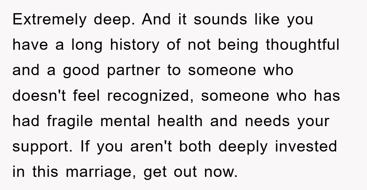 Extremely deep. And it sounds like you have a long history of not being thoughtful and a good partner to someone who doesn't feel recognized, someone who has had fragile...