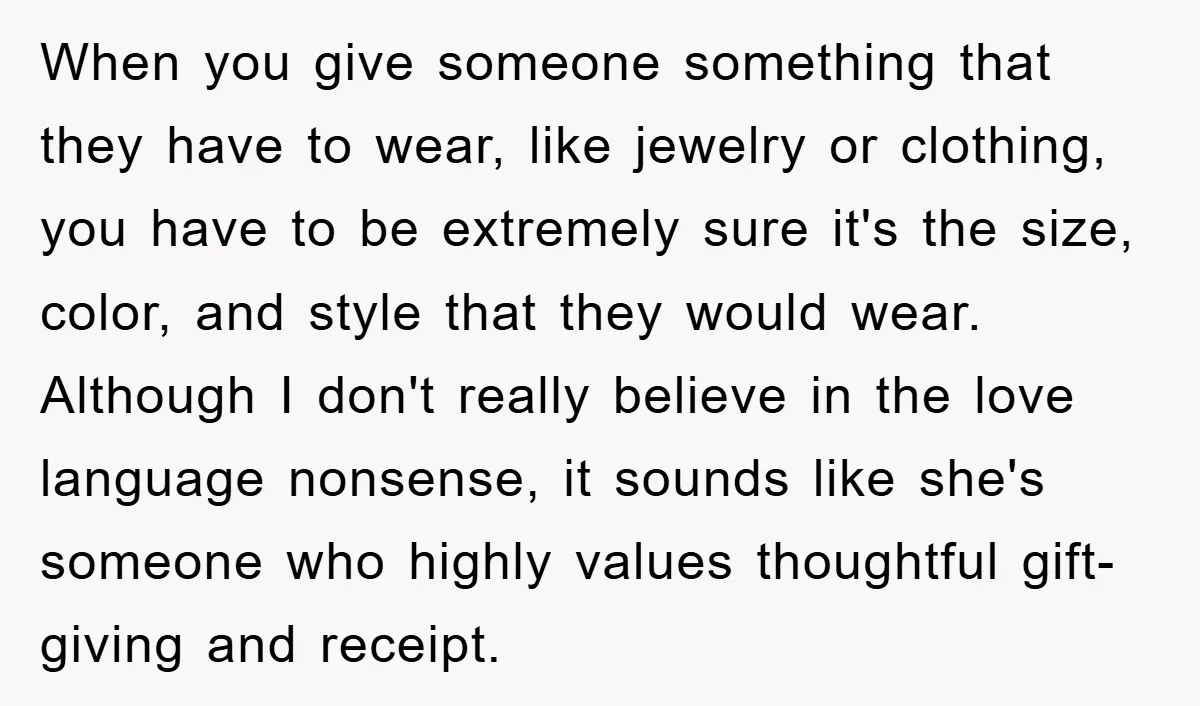 When you give someone something that they have to wear, like jewelry or clothing, you have to be extremely sure it's the size, color, and style that they would wear....