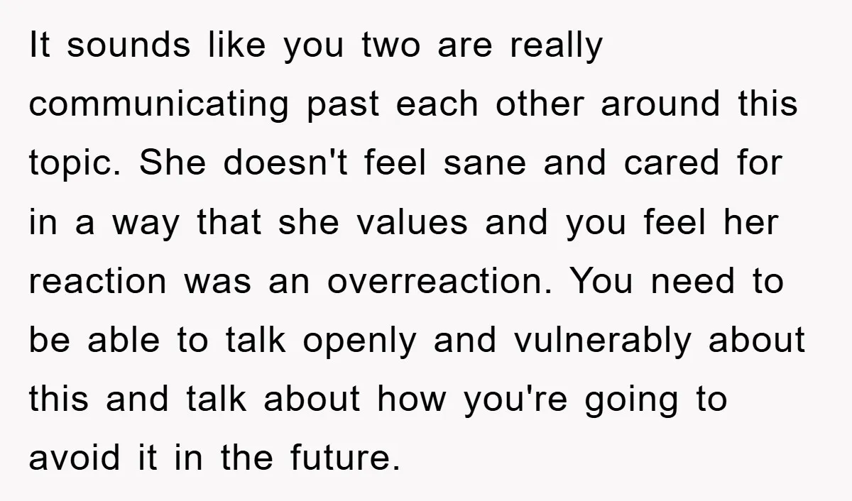 It sounds like you two are really communicating past each other around this topic. She doesn't feel sane and cared for in a way that she values and you feel...