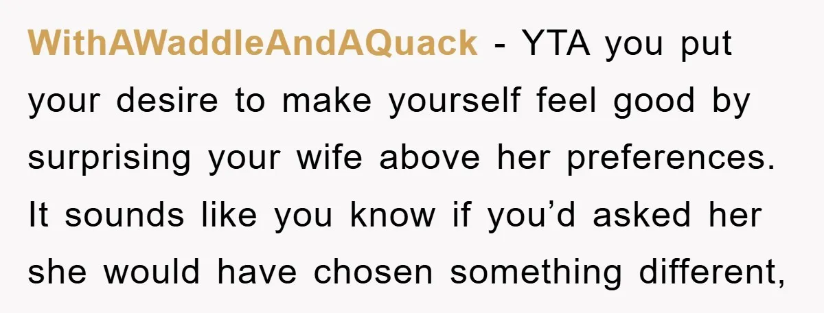 WithAWaddleAndAQuack − YTA you put your desire to make yourself feel good by surprising your wife above her preferences. It sounds like you know if you’d asked her she would...