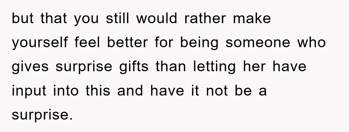 but that you still would rather make yourself feel better for being someone who gives surprise gifts than letting her have input into this and have it not be a...