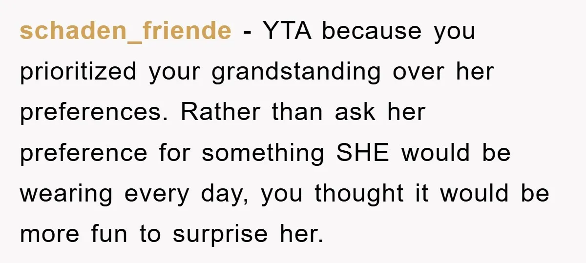 schaden_friende − YTA because you prioritized your grandstanding over her preferences. Rather than ask her preference for something SHE would be wearing every day, you thought it would be more...