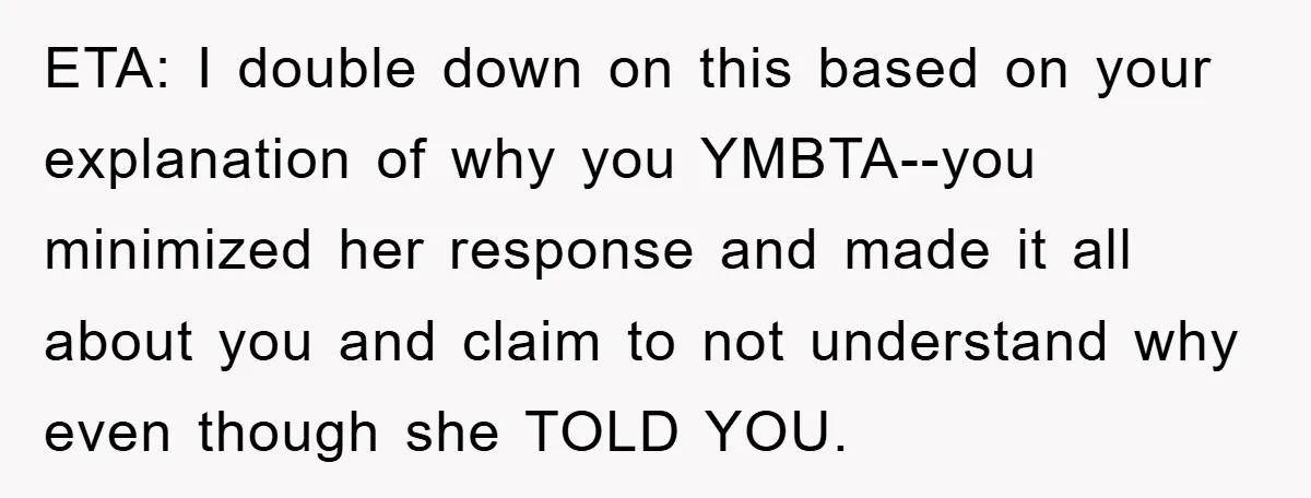 ETA: I double down on this based on your explanation of why you YMBTA--you minimized her response and made it all about you and claim to not understand why even...