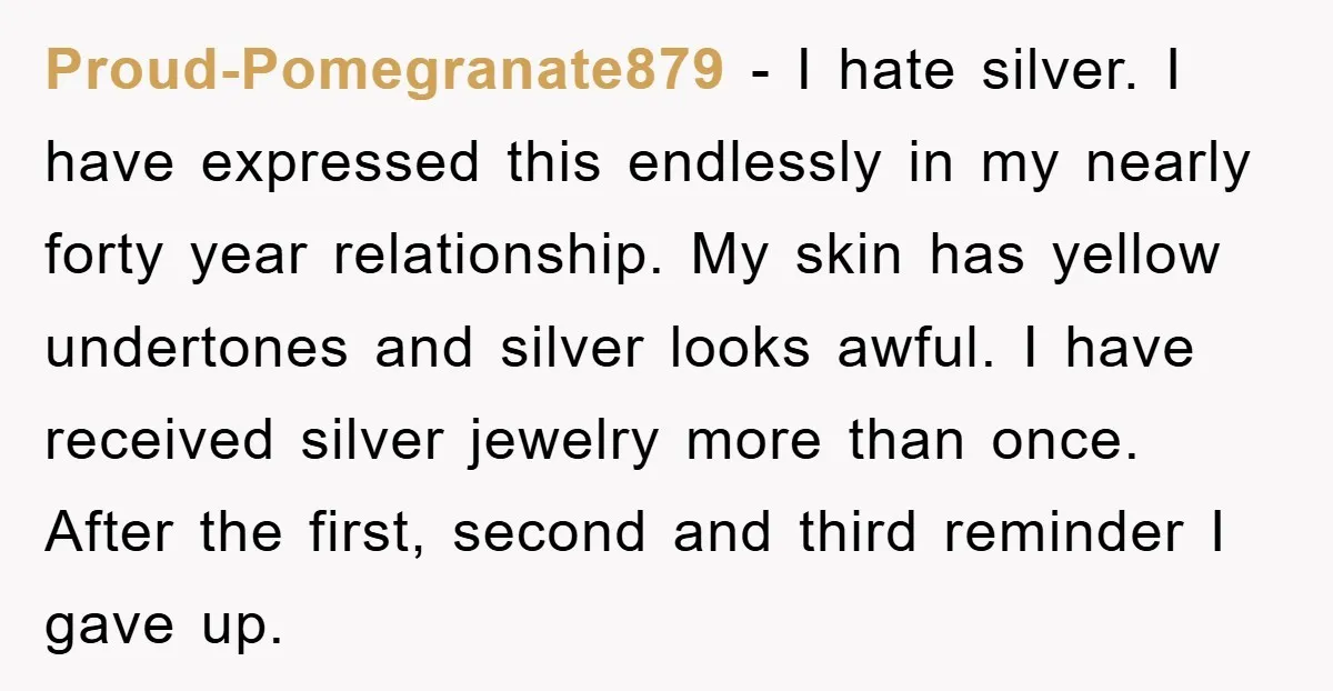 Proud-Pomegranate879 − I hate silver. I have expressed this endlessly in my nearly forty year relationship. My skin has yellow undertones and silver looks awful. I have received silver jewelry...