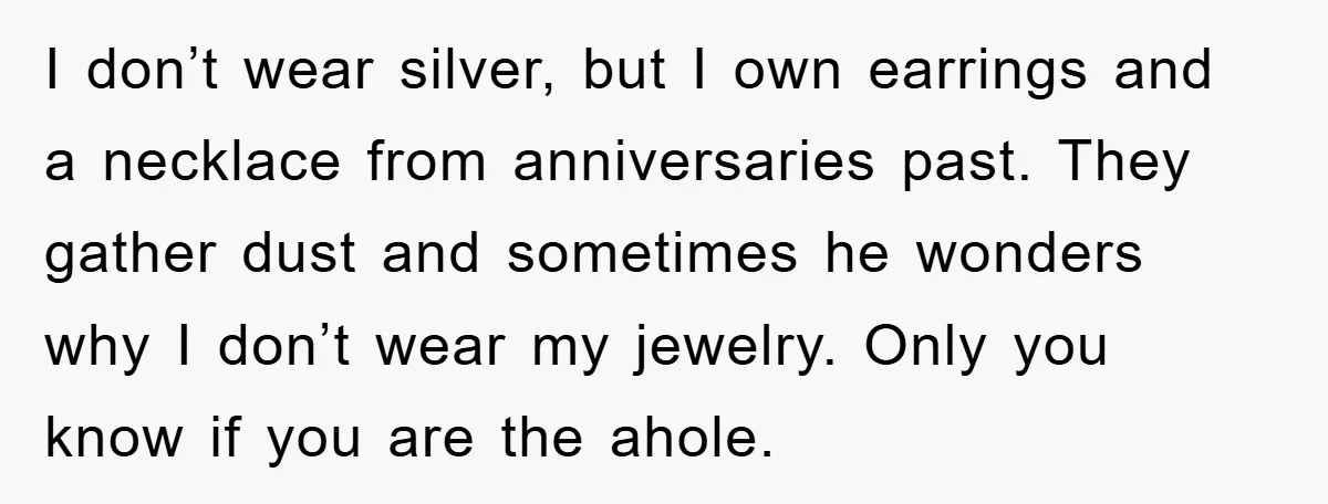 I don’t wear silver, but I own earrings and a necklace from anniversaries past. They gather dust and sometimes he wonders why I don’t wear my jewelry. Only you know...