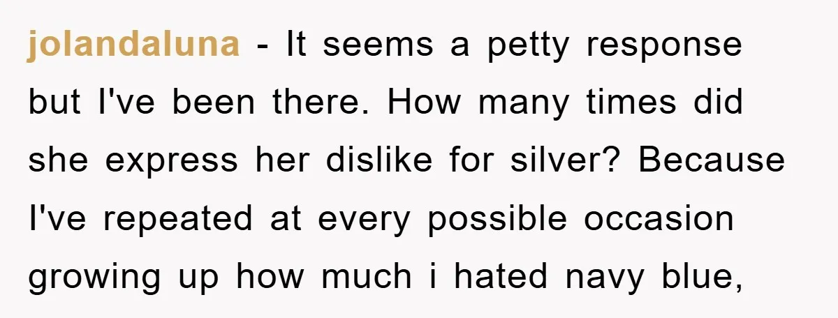 jolandaluna − It seems a petty response but I've been there. How many times did she express her dislike for silver? Because I've repeated at every possible occasion growing up...