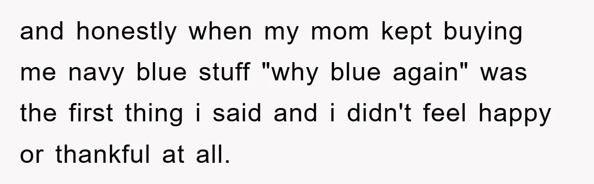 and honestly when my mom kept buying me navy blue stuff "why blue again" was the first thing i said and i didn't feel happy or thankful at all.