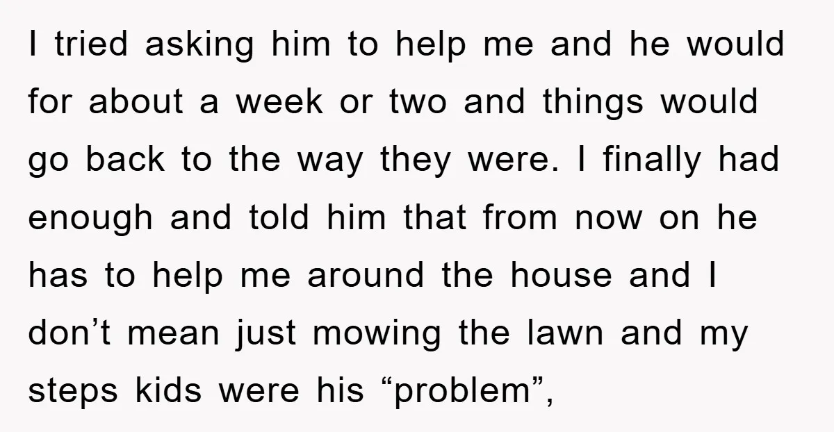 I tried asking him to help me and he would for about a week or two and things would go back to the way they were. I finally had enough...