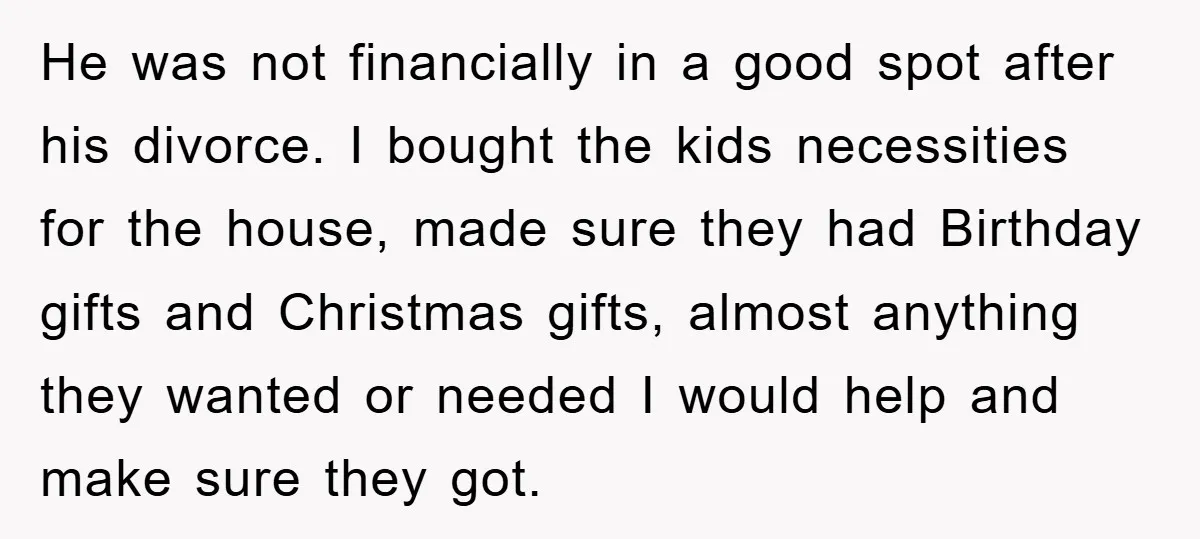 He was not financially in a good spot after his divorce. I bought the kids necessities for the house, made sure they had Birthday gifts and Christmas gifts, almost anything...