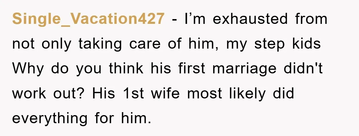 Single_Vacation427 − I’m exhausted from not only taking care of him, my step kids Why do you think his first marriage didn't work out? His 1st wife most likely did...
