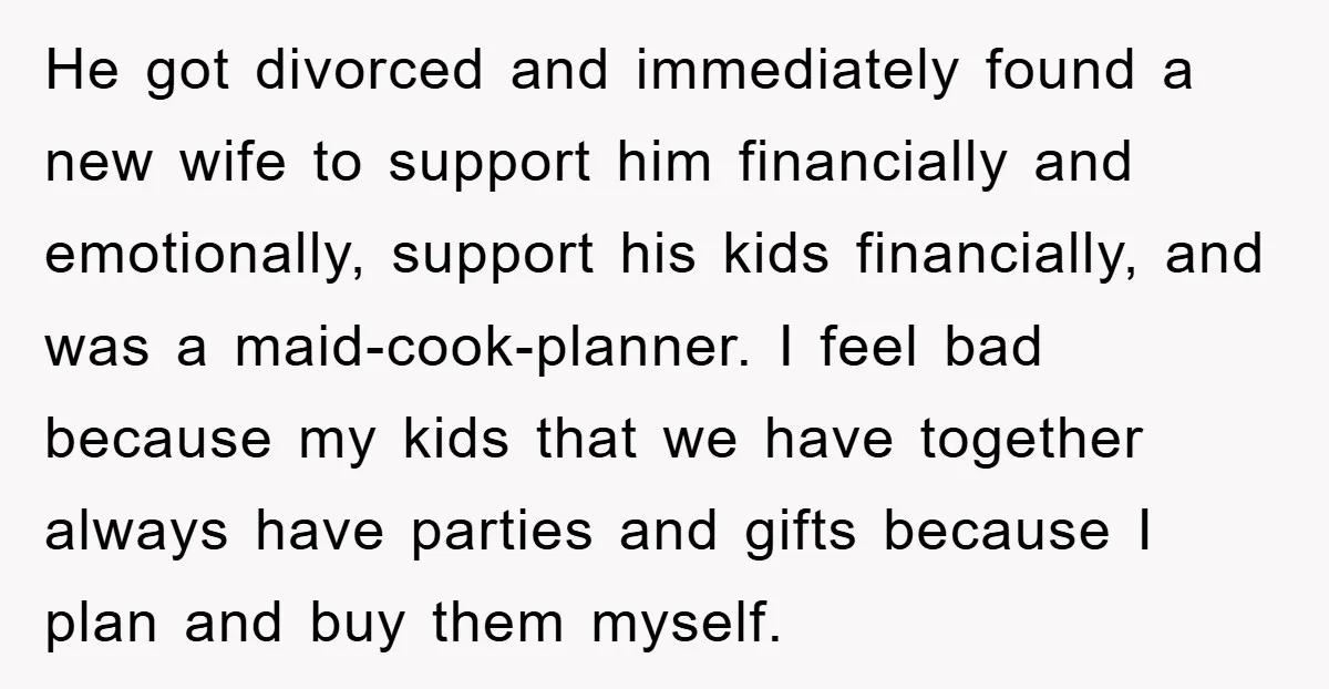 He got divorced and immediately found a new wife to support him financially and emotionally, support his kids financially, and was a maid-cook-planner. I feel bad because my kids that...