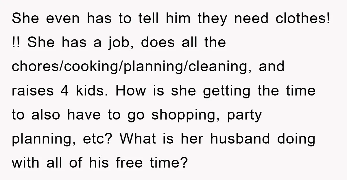 She even has to tell him they need clothes! !! She has a job, does all the chores/cooking/planning/cleaning, and raises 4 kids. How is she getting the time to also...