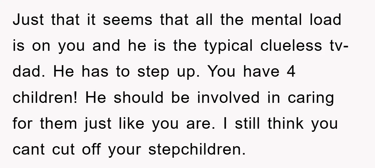 Just that it seems that all the mental load is on you and he is the typical clueless tv-dad. He has to step up. You have 4 children! He should...