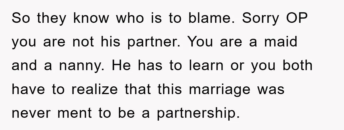 So they know who is to blame. Sorry OP you are not his partner. You are a maid and a nanny. He has to learn or you both have to...