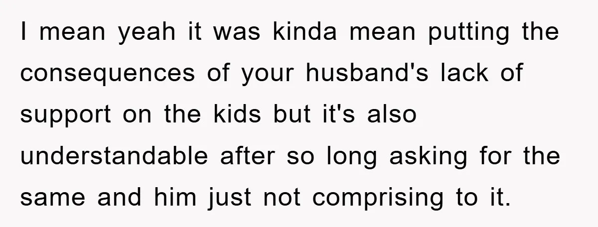 I mean yeah it was kinda mean putting the consequences of your husband's lack of support on the kids but it's also understandable after so long asking for the same...