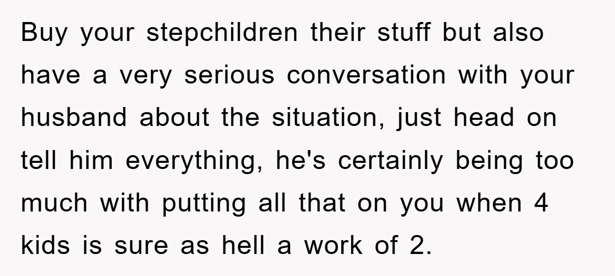 Buy your stepchildren their stuff but also have a very serious conversation with your husband about the situation, just head on tell him everything, he's certainly being too much with...