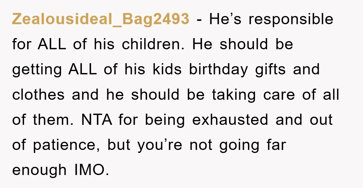 Zealousideal_Bag2493 − He’s responsible for ALL of his children. He should be getting ALL of his kids birthday gifts and clothes and he should be taking care of all of...