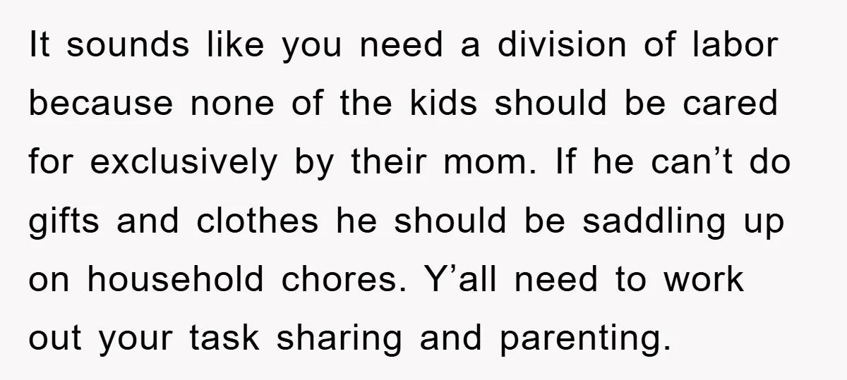 It sounds like you need a division of labor because none of the kids should be cared for exclusively by their mom. If he can’t do gifts and clothes he...