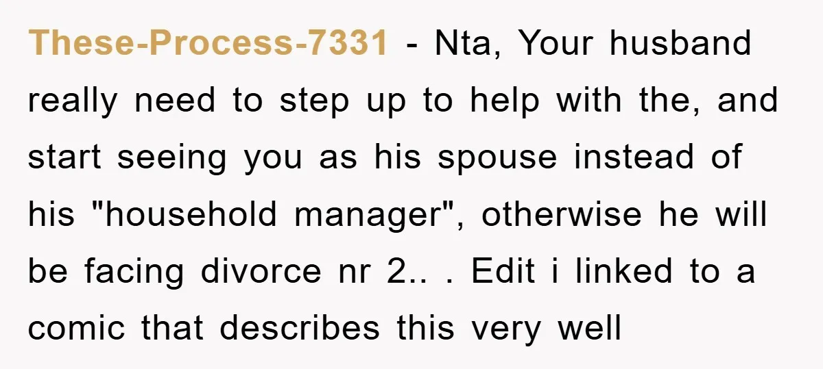 These-Process-7331 − Nta, Your husband really need to step up to help with the, and start seeing you as his spouse instead of his "household manager", otherwise he will be...