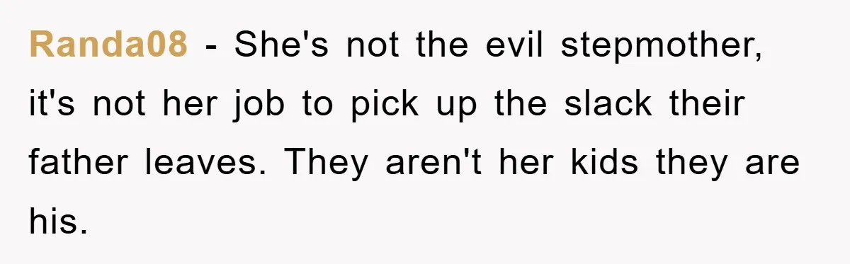 Randa08 − She's not the evil stepmother, it's not her job to pick up the slack their father leaves. They aren't her kids they are his.