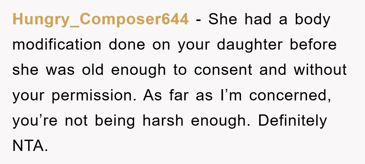 Hungry_Composer644 − She had a body modification done on your daughter before she was old enough to consent and without your permission. As far as I’m concerned, you’re not being...