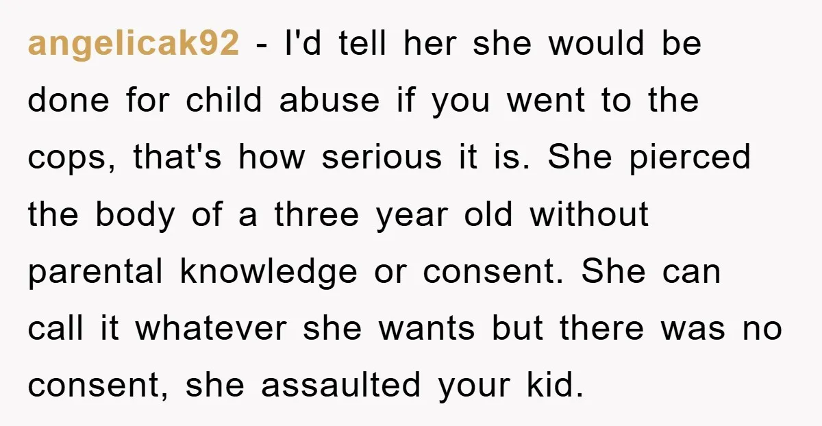 angelicak92 − I'd tell her she would be done for child abuse if you went to the cops, that's how serious it is. She pierced the body of a three...