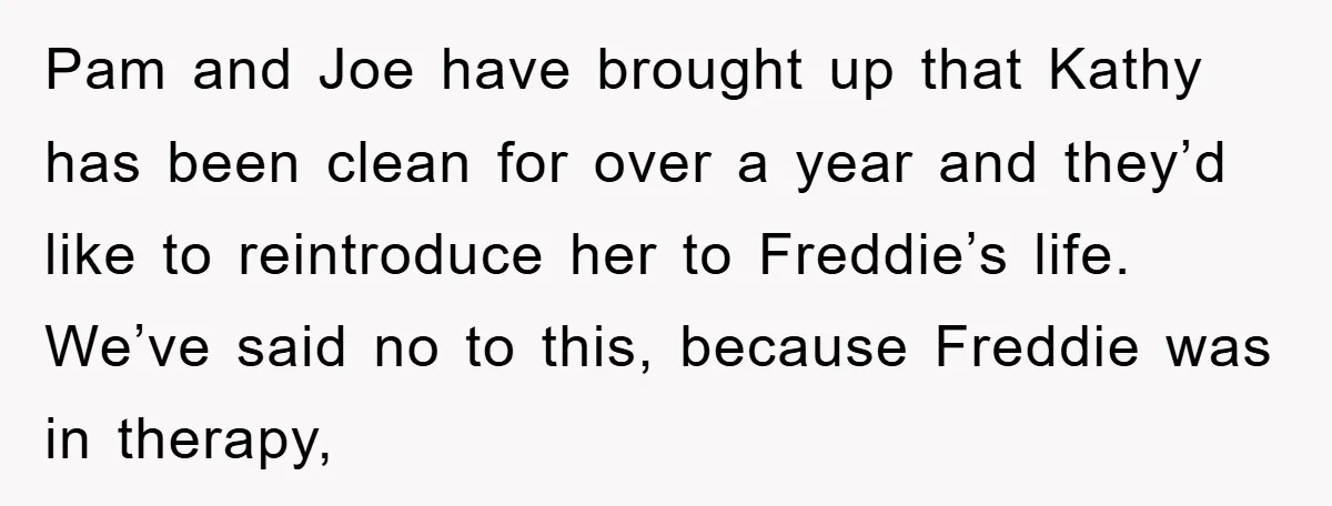 Pam and Joe have brought up that Kathy has been clean for over a year and they’d like to reintroduce her to Freddie’s life. We’ve said no to this, because...