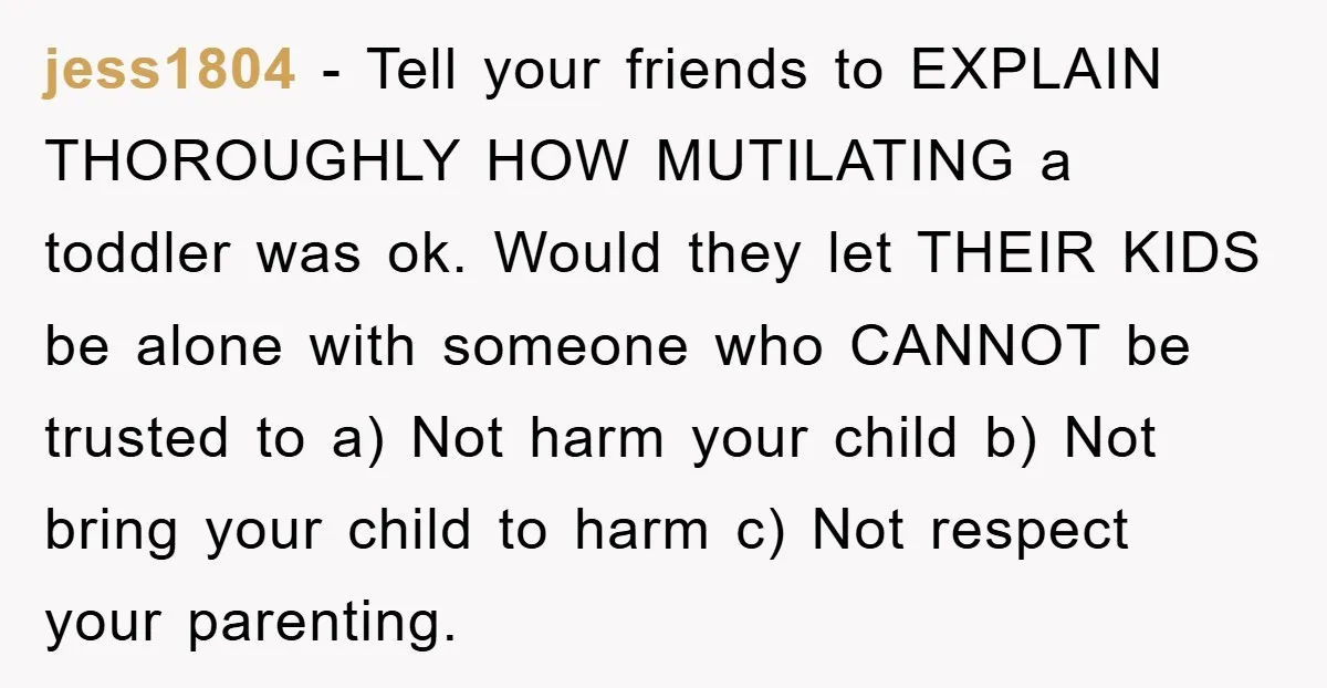 jess1804 − Tell your friends to EXPLAIN THOROUGHLY HOW MUTILATING a toddler was ok. Would they let THEIR KIDS be alone with someone who CANNOT be trusted to a) Not...