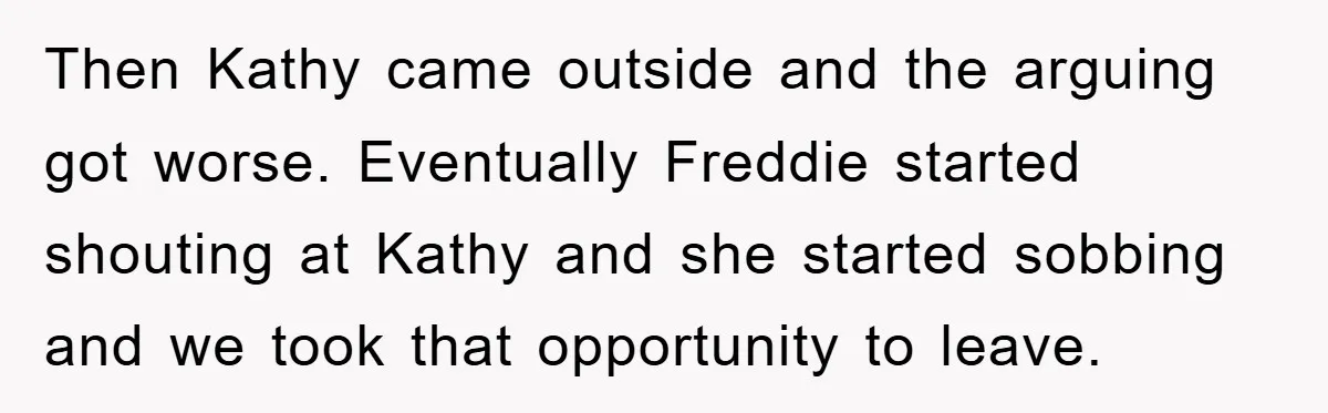 Then Kathy came outside and the arguing got worse. Eventually Freddie started shouting at Kathy and she started sobbing and we took that opportunity to leave.