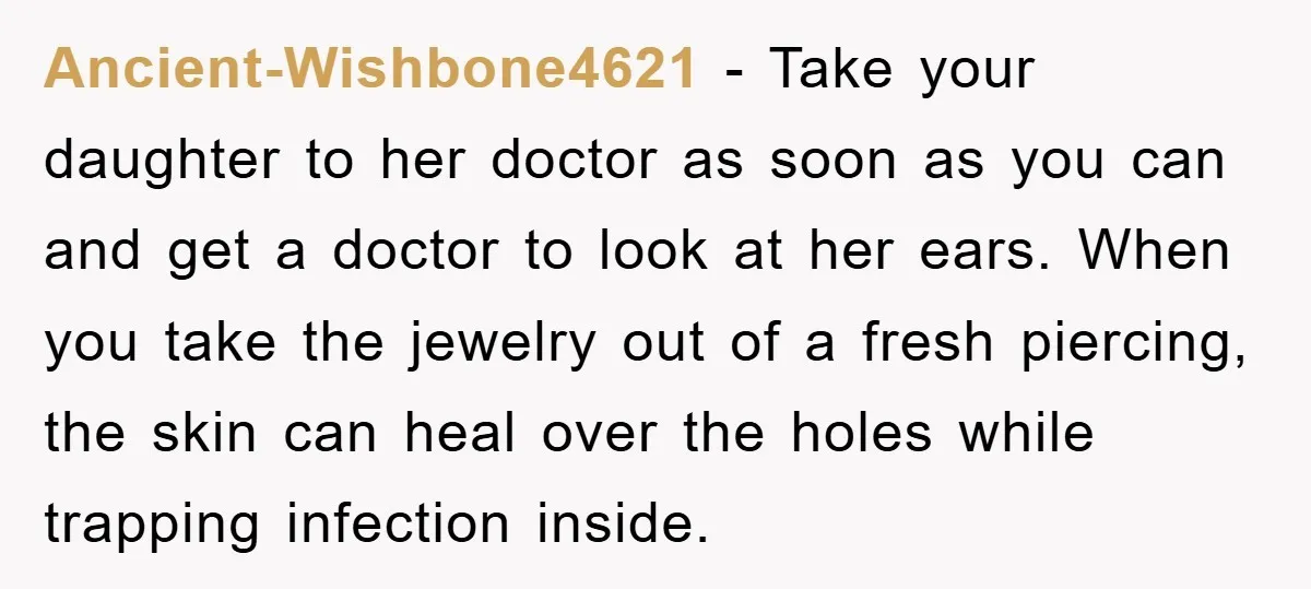 Ancient-Wishbone4621 − Take your daughter to her doctor as soon as you can and get a doctor to look at her ears. When you take the jewelry out of a...