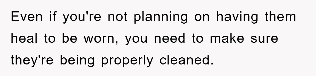 Even if you're not planning on having them heal to be worn, you need to make sure they're being properly cleaned.