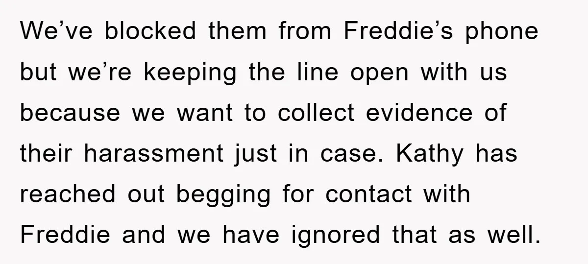 We’ve blocked them from Freddie’s phone but we’re keeping the line open with us because we want to collect evidence of their harassment just in case. Kathy has reached out...