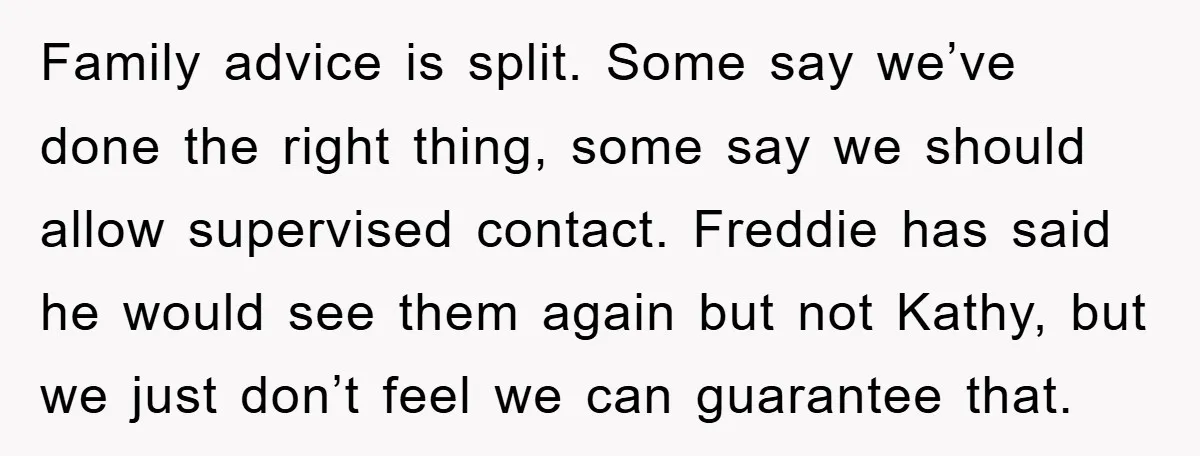 Family advice is split. Some say we’ve done the right thing, some say we should allow supervised contact. Freddie has said he would see them again but not Kathy, but...