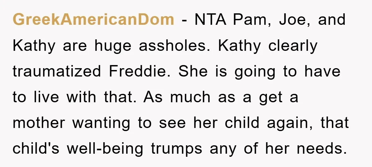 GreekAmericanDom − NTA Pam, Joe, and Kathy are huge assholes. Kathy clearly traumatized Freddie. She is going to have to live with that. As much as a get a mother...