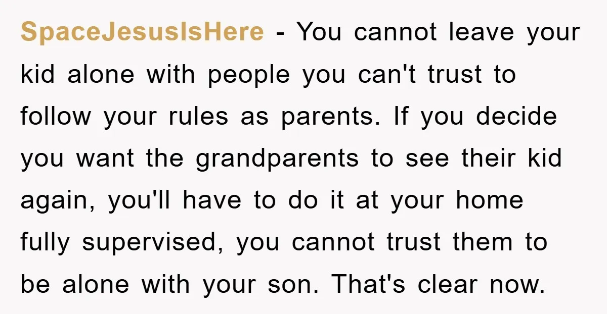 SpaceJesusIsHere − You cannot leave your kid alone with people you can't trust to follow your rules as parents. If you decide you want the grandparents to see their kid...