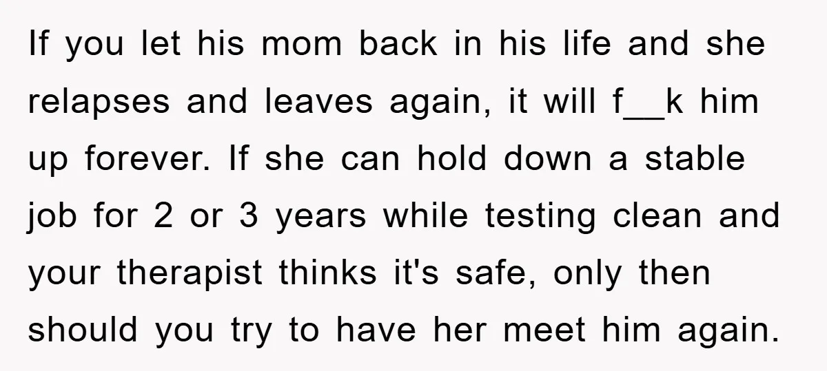 If you let his mom back in his life and she relapses and leaves again, it will f__k him up forever. If she can hold down a stable job for...
